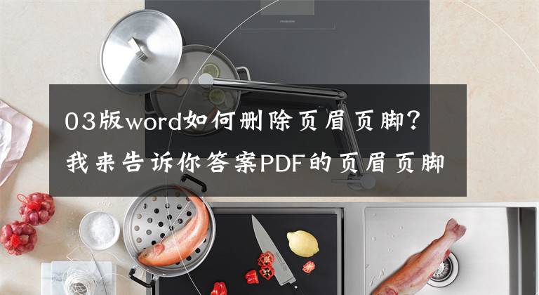 03版word如何删除页眉页脚?我来告诉你答案PDF的页眉页脚很难搞?最简单的编辑和删除方法都在这里