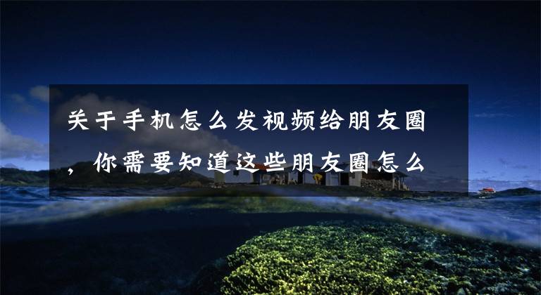 关于手机怎么发视频给朋友圈，你需要知道这些朋友圈怎么发长视频，我来教你