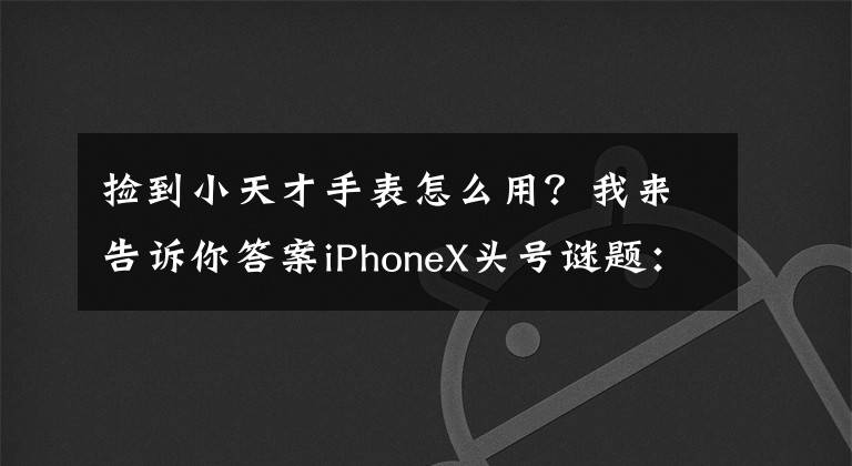 捡到小天才手表怎么用？我来告诉你答案iPhoneX头号谜题：妹子卸妆还能解锁码？