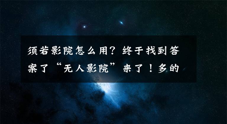 须若影院怎么用？终于找到答案了“无人影院”来了！多的是你不知道的事
