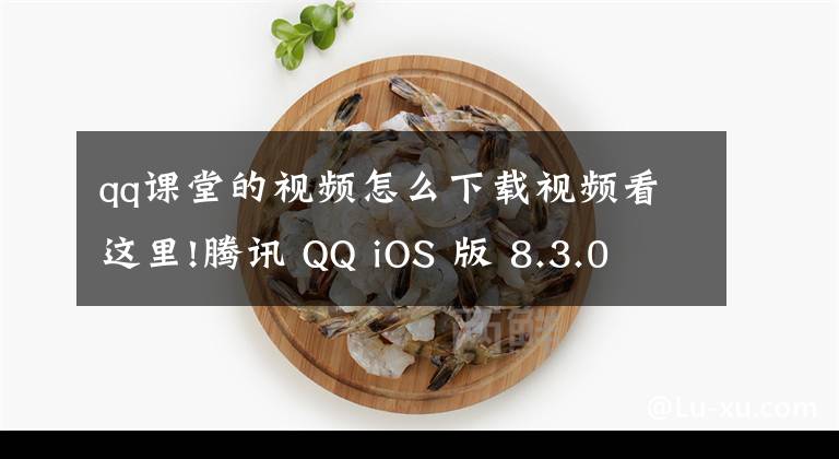 qq课堂的视频怎么下载视频看这里!腾讯 QQ iOS 版 8.3.0 内测版更新:群课堂回放,习题库自动批改