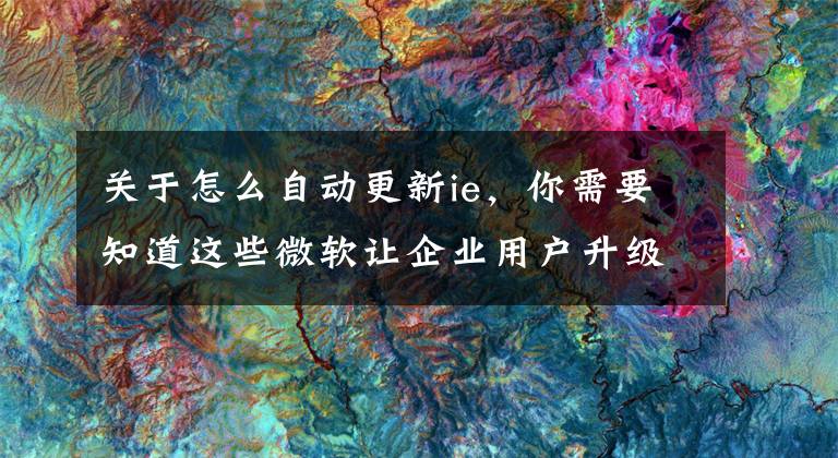 关于怎么自动更新ie,你需要知道这些微软让企业用户升级IE11和Win10更容易