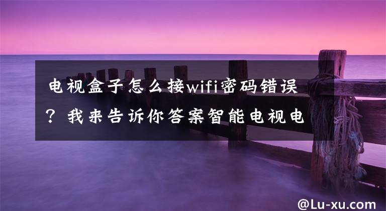 电视盒子怎么接wifi密码错误？我来告诉你答案智能电视电视盒子连接不上WIFI怎么办？