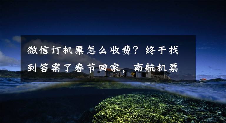 微信订机票怎么收费？终于找到答案了春节回家，南航机票可以手机“微”支付