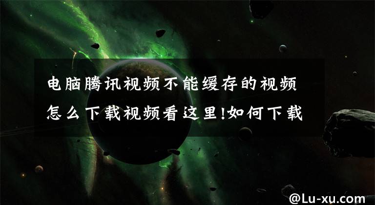 电脑腾讯视频不能缓存的视频怎么下载视频看这里!如何下载已设置禁止下载的视频？
