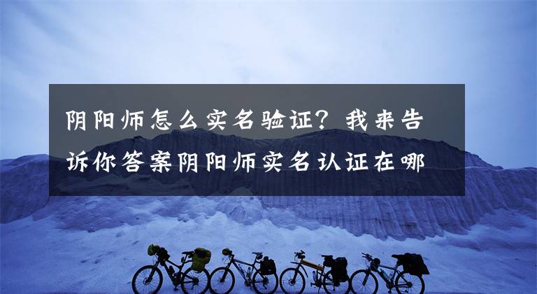 阴阳师怎么实名验证？我来告诉你答案阴阳师实名认证在哪？实名认证最详细步骤
