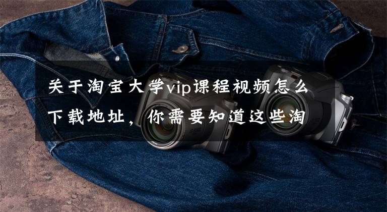 关于淘宝大学vip课程视频怎么下载地址,你需要知道这些淘宝培训学校,居然这样就可以从淘宝捞到大鱼