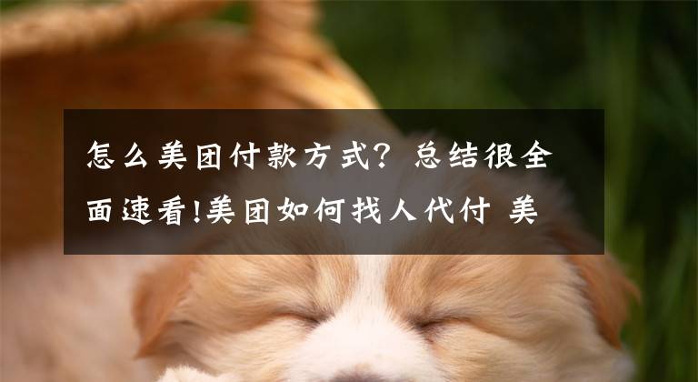 怎么美团付款方式？总结很全面速看!美团如何找人代付 美团邀请好友进行代付的支付流程介绍