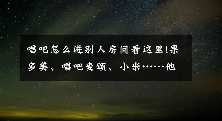 唱吧怎么进别人房间看这里!果多美、唱吧麦颂、小米……他们身处不同行业,却都在做同一件事