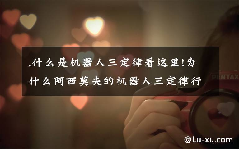 .什么是机器人三定律看这里!为什么阿西莫夫的机器人三定律行不通?