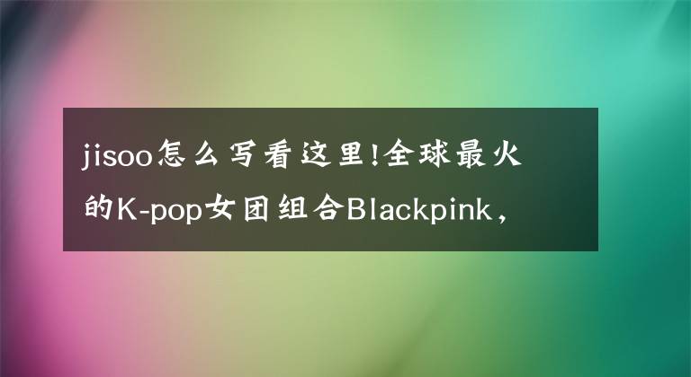 jisoo怎么写看这里!全球最火的K-pop女团组合Blackpink，学习笔记原创