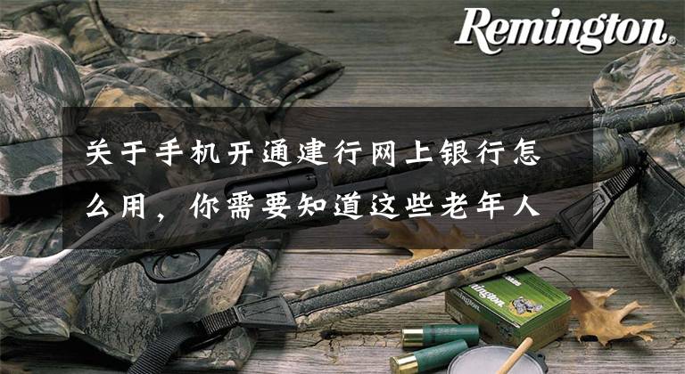 关于手机开通建行网上银行怎么用,你需要知道这些老年人学手机(056)开通手机银行