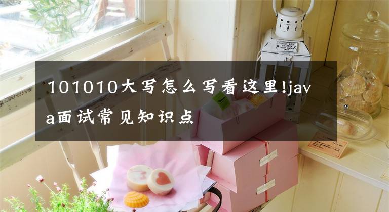 101010大写怎么写看这里!java面试常见知识点