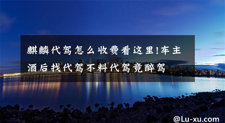 麒麟代驾怎么收费看这里!车主酒后找代驾不料代驾竟醉驾