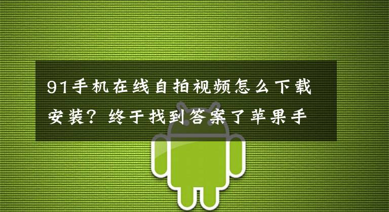 91手机在线自拍视频怎么下载安装？终于找到答案了苹果手机安装不到软件