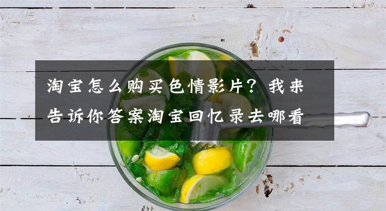 淘宝怎么购买色情影片?我来告诉你答案淘宝回忆录去哪看怎么看 淘宝回忆录怎么搜在哪里查询