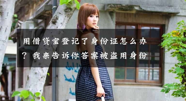 用借贷宝登记了身份证怎么办？我来告诉你答案被盗用身份证和人脸后“被贷款”，各方有何责任？如何防范？