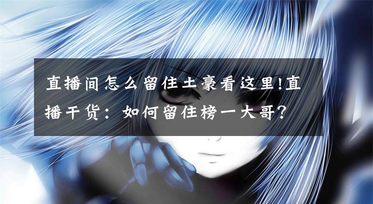 直播间怎么留住土豪看这里!直播干货：如何留住榜一大哥？你要知道这三点