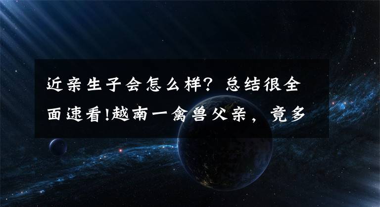 近亲生子会怎么样？总结很全面速看!越南一禽兽父亲，竟多次性侵自己13岁的亲生女儿，最终被判刑16年