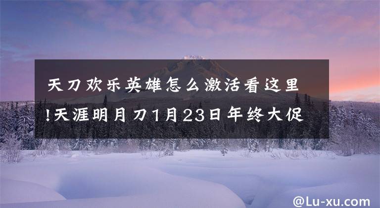 天刀欢乐英雄怎么激活看这里!天涯明月刀1月23日年终大促活动曝光 一亿绑点回馈