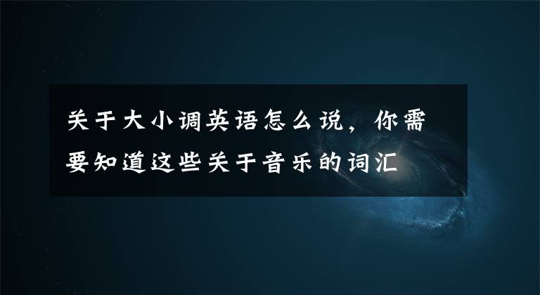 关于大小调英语怎么说，你需要知道这些关于音乐的词汇