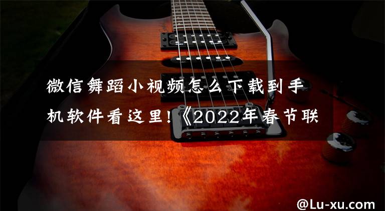 微信舞蹈小视频怎么下载到手机软件看这里!《2022年春节联欢晚会》多项创新值得期待