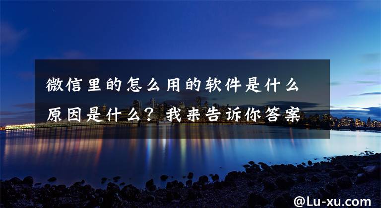 微信里的怎么用的软件是什么原因是什么?我来告诉你答案“养老类App”要警惕!如何正确下载和使用?教程来了