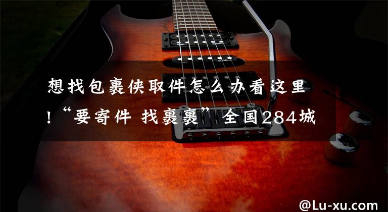 想找包裹侠取件怎么办看这里!“要寄件 找裹裹”全国284城实现2小时上门取件,无感退货成标配
