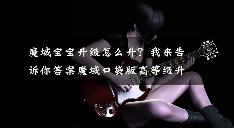 魔域宝宝升级怎么升？我来告诉你答案魔域口袋版高等级升级最佳方法攻略