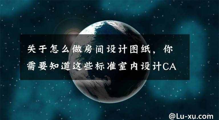 关于怎么做房间设计图纸，你需要知道这些标准室内设计CAD施工图平面图/立面图系统规范制图