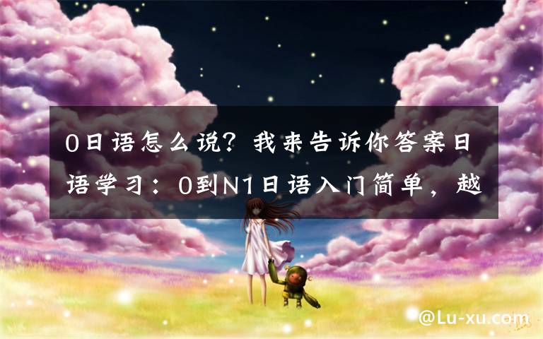 0日语怎么说？我来告诉你答案日语学习：0到N1日语入门简单，越学越难你是否也有这些奇怪想法