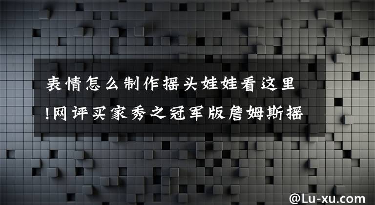 表情怎么制作摇头娃娃看这里!网评买家秀之冠军版詹姆斯摇头娃娃:发际线还是做的很逼真的