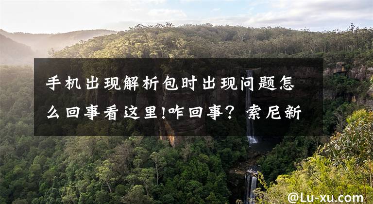 手机出现解析包时出现问题怎么回事看这里!咋回事？索尼新Xperia 5手机被曝出发热相机崩溃问题