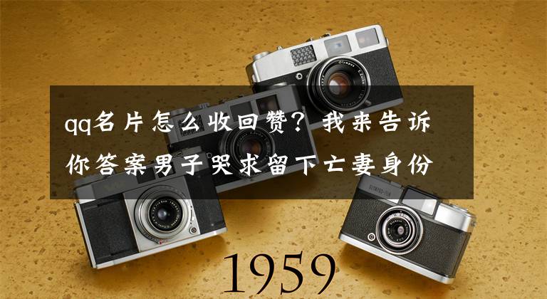 qq名片怎么收回赞?我来告诉你答案男子哭求留下亡妻身份证看哭全网 警方回复:身份证处理后可以留下