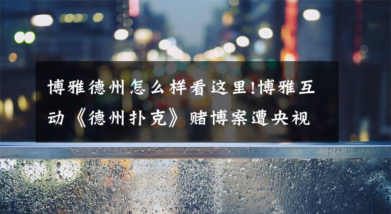 博雅德州怎么样看这里!博雅互动《德州扑克》赌博案遭央视曝光:公司内部人员主导 涉嫌金额超亿元