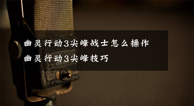 幽灵行动3尖峰战士怎么操作 幽灵行动3尖峰技巧