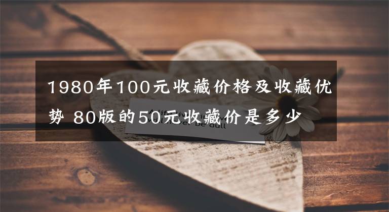 1980年100元收藏价格及收藏优势 80版的50元收藏价是多少