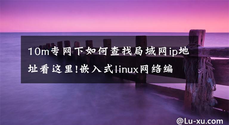 10m专网下如何查找局域网ip地址看这里!嵌入式linux网络编程—学TCPIP网络的看过来,终于有人讲清楚了