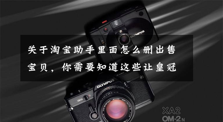 关于淘宝助手里面怎么删出售宝贝,你需要知道这些让皇冠店铺告诉你,怎样飞速提升流量的!