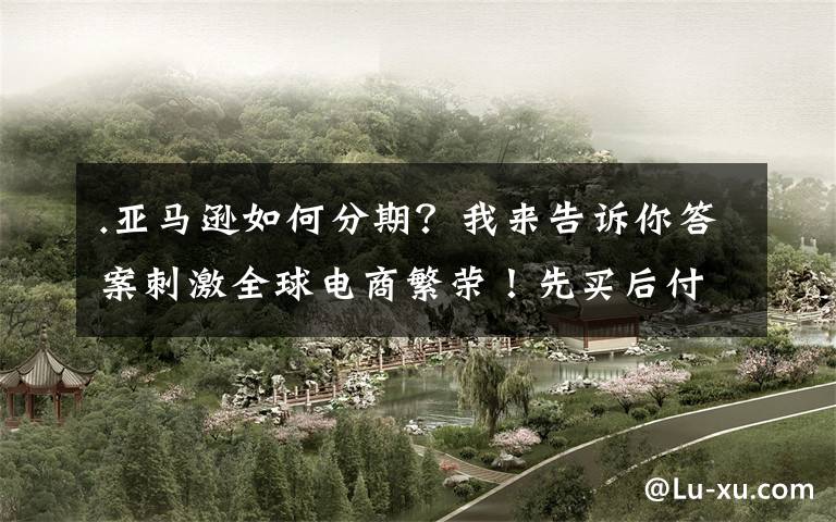 .亚马逊如何分期?我来告诉你答案刺激全球电商繁荣!先买后付双向利好,亚马逊终于推出该功能