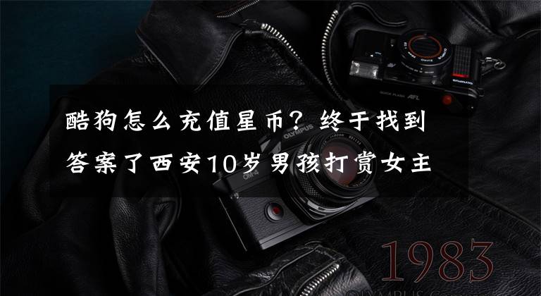 酷狗怎么充值星币？终于找到答案了西安10岁男孩打赏女主播 4天时间花掉近6千元