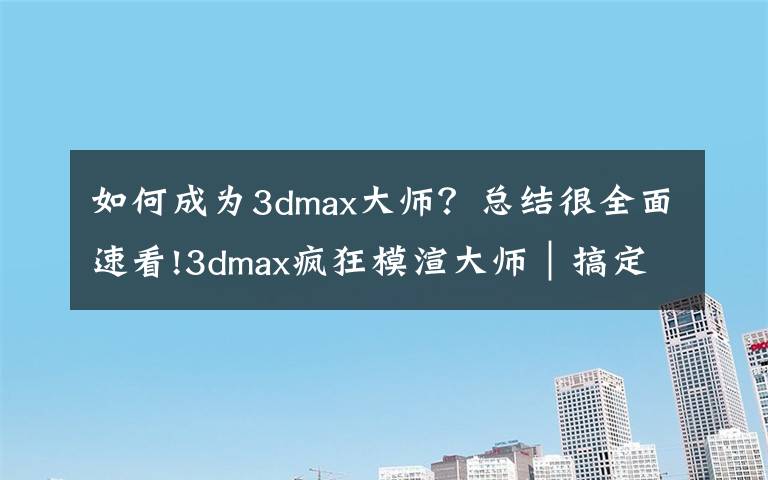 如何成为3dmax大师?总结很全面速看!3dmax疯狂模渲大师|搞定建模渲染,从CPU核心模式开始