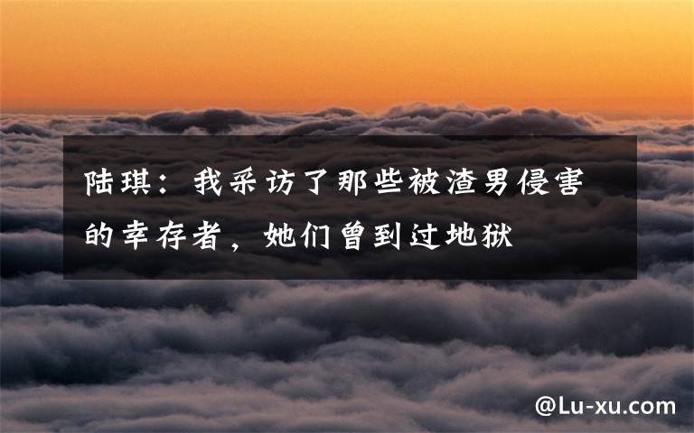陆琪:我采访了那些被渣男侵害的幸存者,她们曾到过地狱