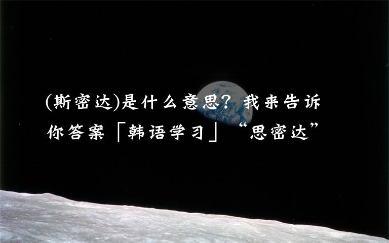 (斯密达)是什么意思?我来告诉你答案「韩语学习」“思密达”究竟何意?