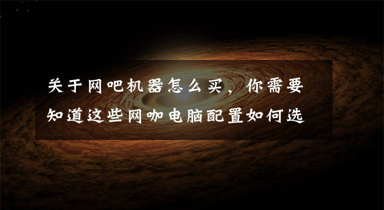 关于网吧机器怎么买，你需要知道这些网咖电脑配置如何选？从低配到高配这里都有