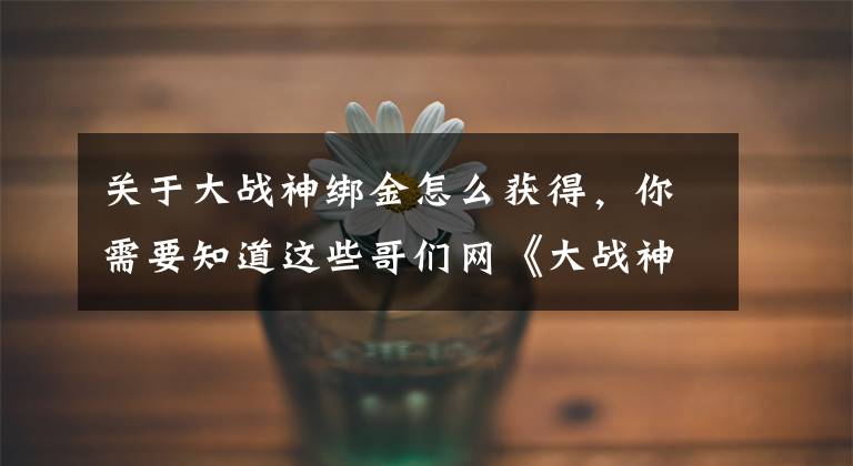 关于大战神绑金怎么获得，你需要知道这些哥们网《大战神》跟着系统把号练