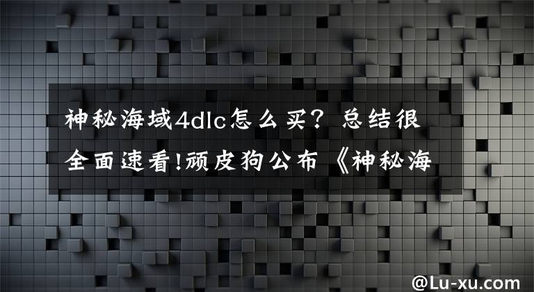 神秘海域4dlc怎么买？总结很全面速看!顽皮狗公布《神秘海域4》多人模式DLC升级计划 可“免费”解锁