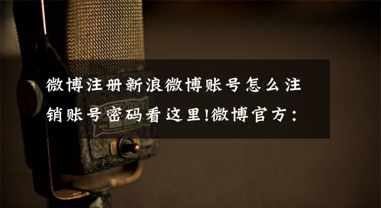 微博注册新浪微博账号怎么注销账号密码看这里!微博官方：已对1万余个网络大V账号清理了垃圾粉丝关注