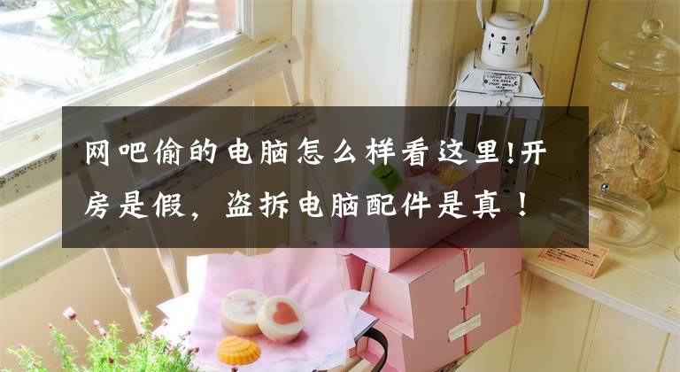 网吧偷的电脑怎么样看这里!开房是假，盗拆电脑配件是真！“歪才”小偷流窜作案终被擒