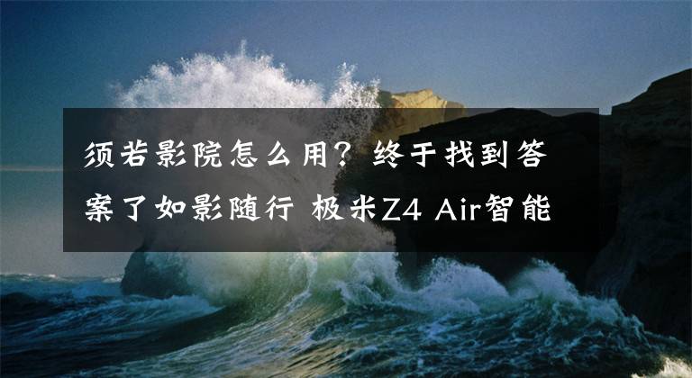 须若影院怎么用？终于找到答案了如影随行 极米Z4 Air智能影院编辑体验